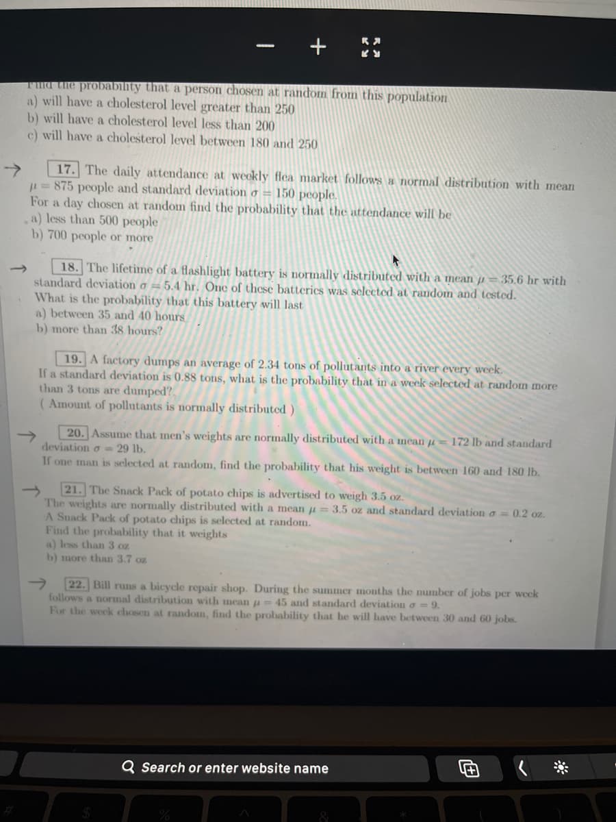 →
Find the probability that a person chosen at random from this population
a) will have a cholesterol level greater than 250
b) will have a cholesterol level less than 200
c) will have a cholesterol level between 180 and 250
17. The daily attendance at weekly flea market follows a normal distribution with mean
= 875 people and standard deviation o = 150 people.
For a day chosen at random find the probability that the attendance will be
a) less than 500 people
b) 700 people or more
a) between 35 and 40 hours
b) more than 38 hours?
+
18. The lifetime of a flashlight battery is normally distributed with a mean = 35.6 hr with
standard deviation o=5.4 hr. One of these batteries was selected at random and tested.
What is the probability that this battery will last
19. A factory dumps an average of 2.34 tons of pollutants into a river every week.
If a standard deviation is 0.88 tons, what is the probability that in a week selected at random more
than 3 tons are dumped?
(Amount of pollutants is normally distributed)
<>
KY
20. Assume that men's weights are normally distributed with a mean = 172 lb and standard
deviation = 29 lb.
If one man is selected at random, find the probability that his weight is between 160 and 180 lb.
a) less than 3 oz
b) more than 3.7 oz
21. The Snack Pack of potato chips is advertised to weigh 3.5 oz.
The weights are normally distributed with a mean = 3.5 oz and standard deviation a = 0.2 oz.
A Snack Pack of potato chips is selected at random.
Find the probability that it weights
$
22. Bill runs a bicycle repair shop. During the summer months the number of jobs per week
follows ormal distribution with mean = 45 and standard deviation o = 9.
For the week chosen at random, find the probability that he will have between 30 and 60 jobs.
Q Search or enter website name
%
&