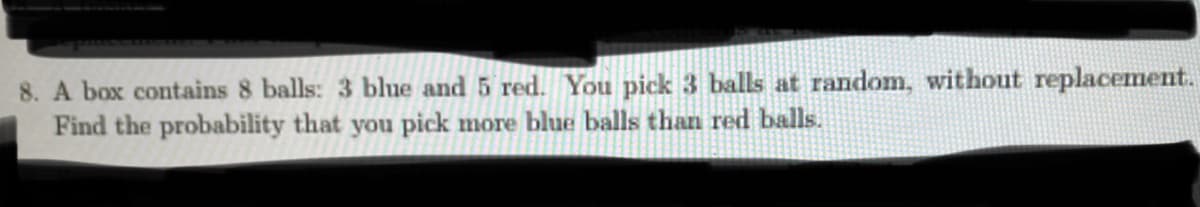 8. A box contains 8 balls: 3 blue and 5 red. You pick 3 balls at random, without replacement.
Find the probability that you pick more blue balls than red balls.