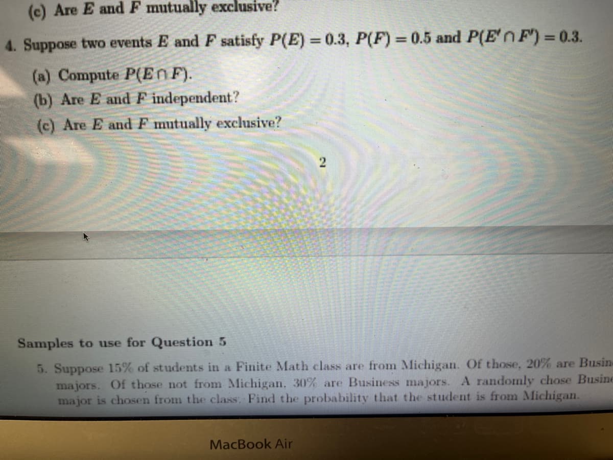 (c) Are E and F mutually exclusive?
4. Suppose two events E and F satisfy P(E)= 0.3, P(F) = 0.5 and P(E' F') = 0.3.
(a) Compute P(En F).
(b) Are E and F independent?
(c) Are E and F mutually exclusive?
2
Samples to use for Question 5
5. Suppose 15% of students in a Finite Math class are from Michigan. Of those, 20% are Busine
majors. Of those not from Michigan. 30% are Business majors. A randomly chose Busine
major is chosen from the class. Find the probability that the student is from Michigan.
MacBook Air