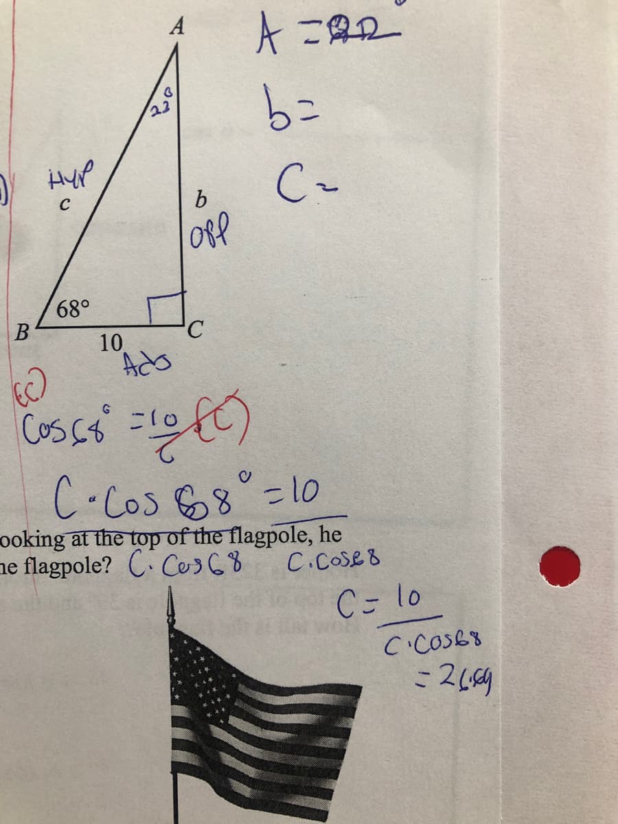 A
A 二2
Hyp
b.
68°
B
10
Ads
Cos C =10
C.Cos 68 =1o
ooking at the top of the flagpole, he
ne flagpole? C. Ces68
C.COse8
C- lo
CicoS68
