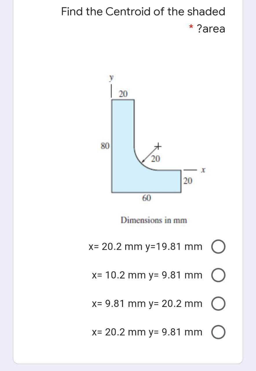 Find the Centroid of the shaded
?area
20
80
20
20
60
Dimensions in mm
x= 20.2 mm y=19.81 mm
X= 10.2 mm y3 9.81 mm
x= 9.81 mm y3D 20.2 mm
x= 20.2 mm y= 9.81 mm
