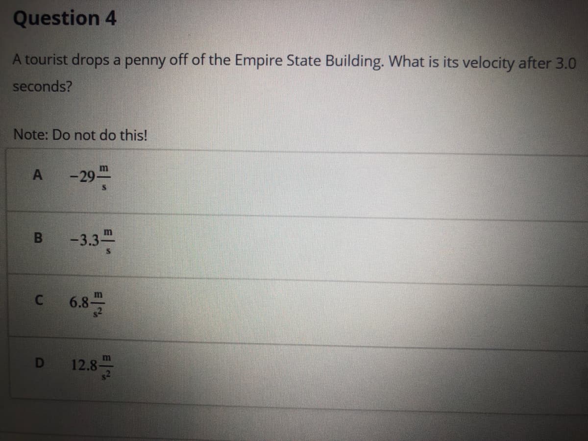 Question 4
A tourist drops a penny off of the Empire State Building. What is its velocity after 3.0
seconds?
Note: Do not do this!
m
-29프
-3.3
m
m
6.8-
12.8-
