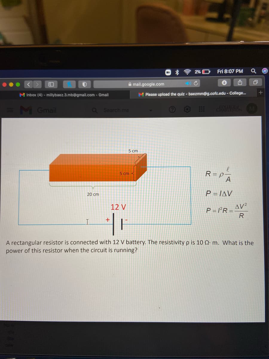 2% O
Fri 8:07 PM
A mail.google.com
M Inbox (4) - millybaez.3.mb@gmail.com - Gmail
M Please upload the quiz - baezmm@g.cofc.edu - College.
=M Gmail
dANIESI M
Q Search me
5 cm
R = P-
A
5 cm
P = JAV
20 cm
12 V
AV²
P = l²R =
R
+
A rectangular resistor is connected with 12 V battery. The resistivity p is 10 Q· m. What is the
power of this resistor when the circuit is running?
Sta
Dew

