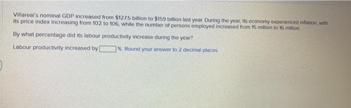 Villareal's nominal GDP increased from $1275 billion to $159 billion last year. During the year, its economy experienced infiation, with
its price index increasing from 102 to 106, while the number of persons employed increased from 15 million to 16 million
By what percentage did its labour productivity increase during the year?
Labour productivity increased by
1%. Round your answer to 2 decimal places
