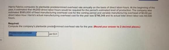 Harris Fabrics computes its plantwide predetermined overhead rate annually on the basis of direct labor-hours. At the beginning of the
year, It estimated that 44,000 direct labor-hours would be required for the period's estimeted level of production. The company also
estimated $585.000 of fixed manufacturing overhead cost for the coming period and variable manufacturing overhead of $3.00 per
direct labor-hour Harris's actual manufacturing overhead cost for the year was $796,348 and its actual total direct labor was 44,500
hours.
Required:
Compute the company's plantwide predermined overhead rate for the year (Round your answer to 2 decimal places)
delenmined overhead
per DLH

