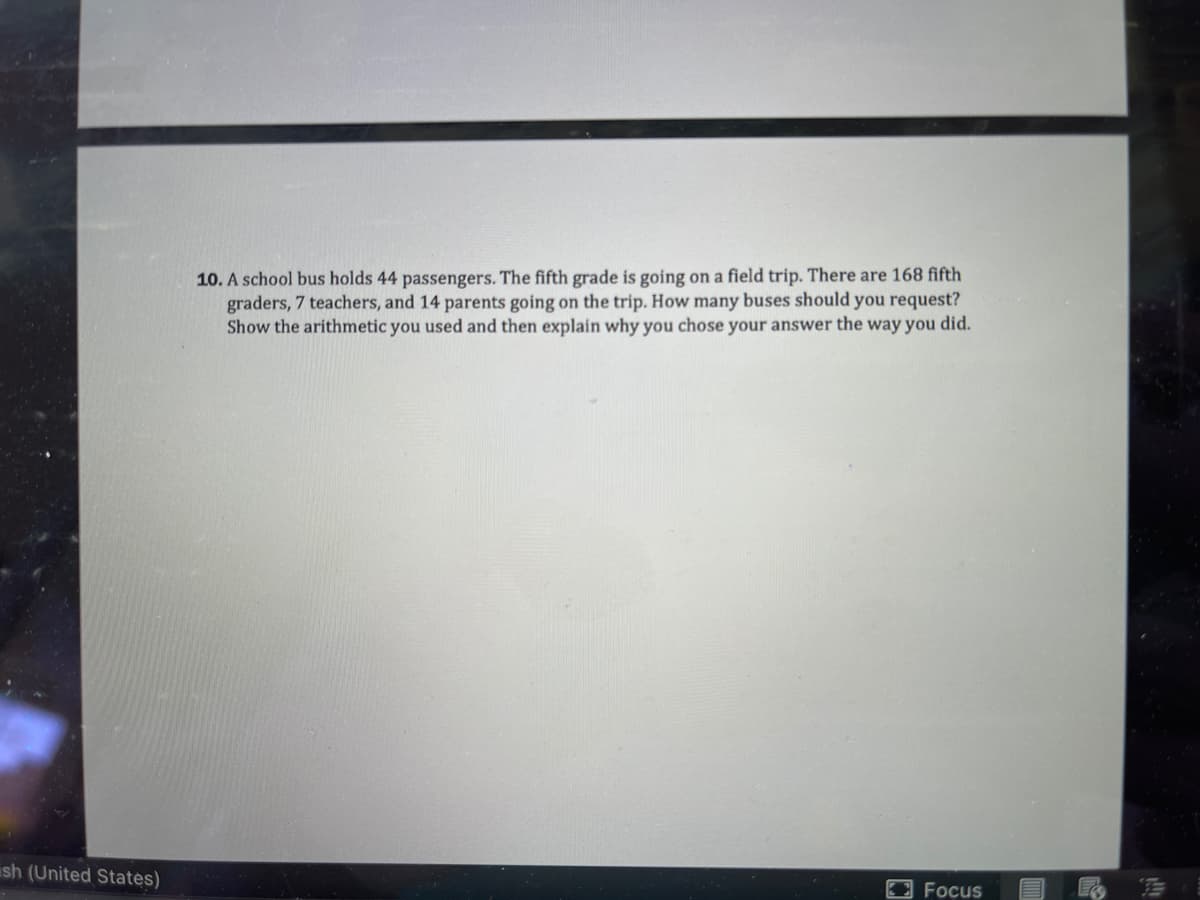 10. A school bus holds 44 passengers. The fifth grade is going on a field trip. There are 168 fifth
graders, 7 teachers, and 14 parents going on the trip. How many buses should you request?
Show the arithmetic you used and then explain why you chose your answer the way you did.
ish (United States)
Focus
