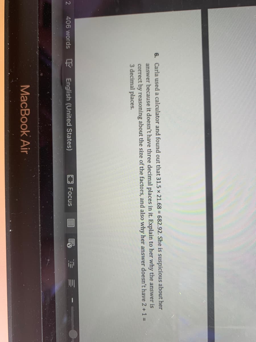 6. Carla used a calculator and found out that 31.5 x 21.68 = 682.92. She is suspicious about her
answer because it doesn't have three decimal places in it. Explain to her why the answer is
correct by reasoning about the size of the factors, and also why her answer doesn't have 2 + 1 =
3 decimal places.
406 words
English (United States)
Focus
MacBook Air
