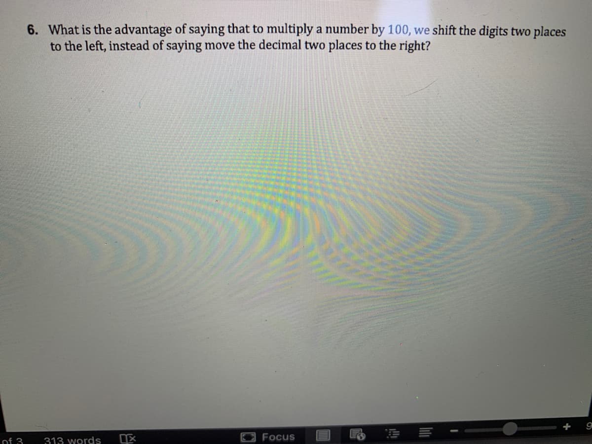 6. What is the advantage of saying that to multiply a number by 100, we shift the digits two places
to the left, instead of saying move the decimal two places to the right?
+
Focus
of 3
313 words
