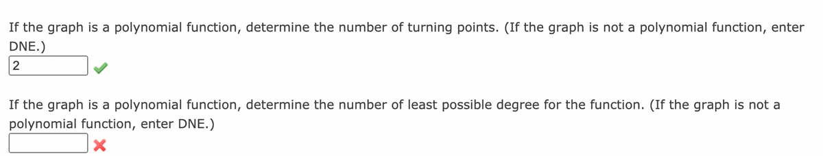 If the graph is a polynomial function, determine the number of turning points. (If the graph is not a polynomial function, enter
DNE.)
2
If the graph is a polynomial function, determine the number of least possible degree for the function. (If the graph is not a
polynomial function, enter DNE.)
