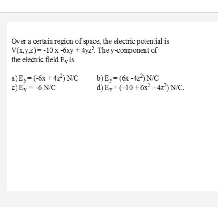 Over a certain region of space, the electric potential is
V(x.y.z)=-10 x -6xy + 4yz?. The y-component of
the electric field Ey is
a) Ey= (-6x + 4z) N/C
c)Ey =-6 N/C
b)Ey= (6x -4z) N/C
d)E,= (-10+6x² – 4z²) N/C.
