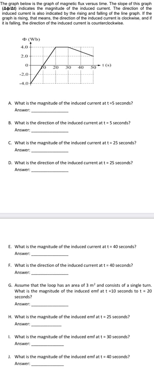 The graph below is the graph of magnetic flux versus time. The slope of this graph
(ApIAt) indicates the magnitude of the induced current. The direction of the
induced current is also indicated by the rising and falling of the line graph. If the
graph is rising, that means, the direction of the induced current is clockwise, and if
it is falling, the direction of the induced current is counterclockwise.
Ф (Wb)
4.0
2.0
t (s)
10
20
30
40
50
-2.0
-4.0
A. What is the magnitude of the induced current at t=5 seconds?
Answer:
B. What is the direction of the induced current at t = 5 seconds?
Answer:
C. What is the
of the induced current at t = 25 seconds?
Answer:
D. What is the direction of the induced current at t = 25 seconds?
Answer:
E. What is the magnitude of the induced current at t = 40 seconds?
Answer:
F. What is the direction of the induced current at t = 40 seconds?
Answer:
G. Assume that the loop has an area of 3 m? and consists of a single turn.
What is the magnitude of the induced emf at t =10 seconds to t = 20
seconds?
Answer:
H. What is the magnitude of the induced emf at t = 25 seconds?
Answer:
I. What is the magnitude of the induced emf at t = 30 seconds?
Answer:
J. What is the magnitude of the induced emf at t = 40 seconds?
Answer:
