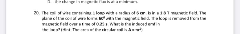 D. the change in magnetic flux is at a minimum.
20. The coil of wire containing 1 loop with a radius of 6 cm. is in a 1.8 T magnetic field. The
plane of the coil of wire forms 60° with the magnetic field. The loop is removed from the
magnetic field over a time of 0.25 s. What is the induced emf in
the loop? (Hint: The area of the circular coil is A = rr²)
