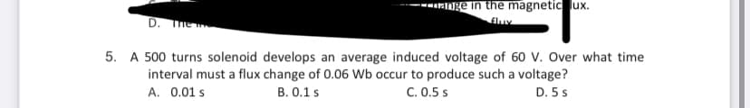 ge in the magnetic lux.
D. The
5. A 500 turns solenoid develops an average induced voltage of 60 V. Over what time
interval must a flux change of 0.06 Wb occur to produce such a voltage?
A. 0.01 s
B. 0.1 s
C. 0.5 s
D. 5 s
