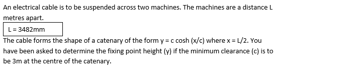 An electrical cable is to be suspended across two machines. The machines are a distance L
metres apart.
L= 3482mm
The cable forms the shape of a catenary of the form y = c cosh (x/c) where x = L/2. You
have been asked to determine the fixing point height (y) if the minimum clearance (c) is to
be 3m at the centre of the catenary.
