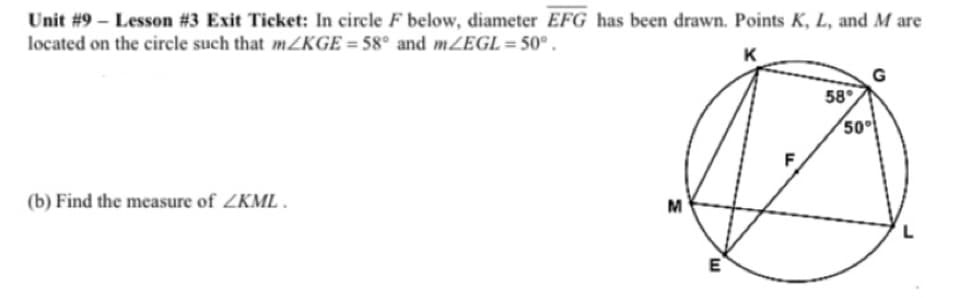 Unit #9 – Lesson #3 Exit Ticket: In circle F below, diameter EFG has been drawn. Points K, L, and M are
located on the circle such that mZKGE = 58° and mZEGL=50° .
K
58
50
(b) Find the measure of ZKML .
M
L
E
