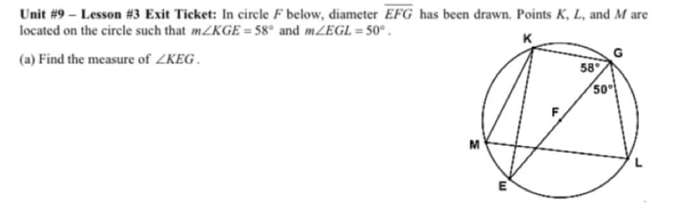 Unit #9 – Lesson #3 Exit Ticket: In circle F below, diameter EFG has been drawn. Points K, L, and M are
located on the circle such that mZKGE = 58° and mZEGL=50° .
K
(a) Find the measure of ZKEG .
58
50
M
L
E
