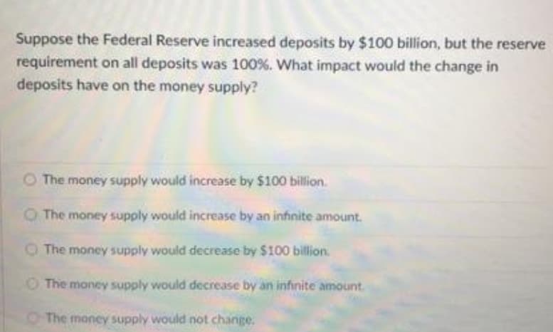 Suppose the Federal Reserve increased deposits by $100 billion, but the reserve
requirement on all deposits was 100%. What impact would the change in
deposits have on the money supply?
O The money supply would increase by $100 billion.
O The money supply would increase by an infinite amount.
OThe money supply would decrease by $100 billion.
O The money supply would decrease by an infinite amount.
OThe money supply would not change.
