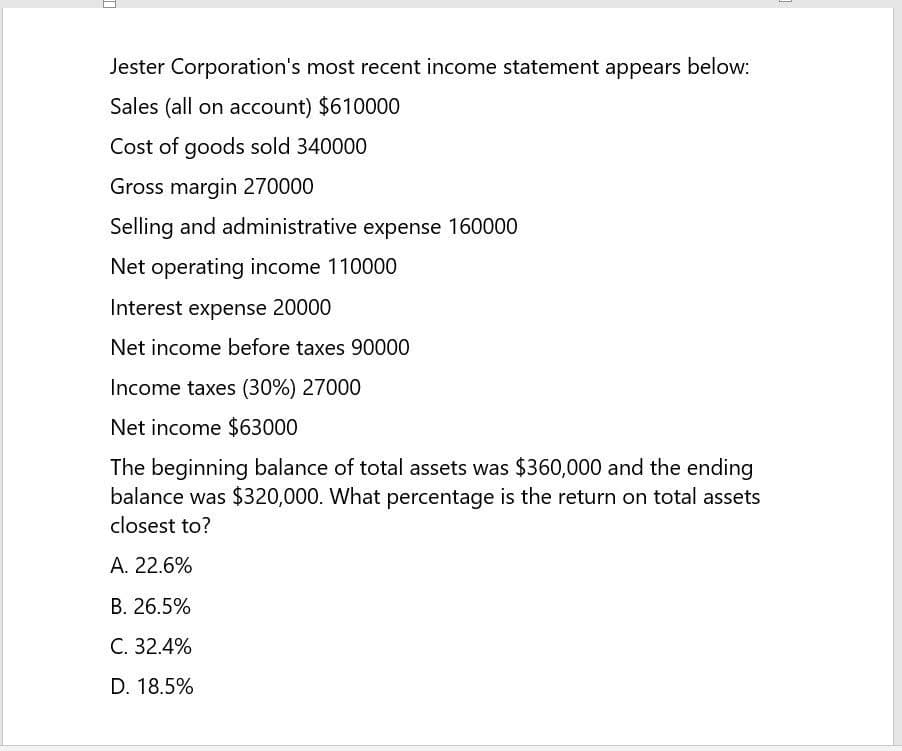 Jester Corporation's most recent income statement appears below:
Sales (all on account) $610000
Cost of goods sold 340000
Gross margin 270000
Selling and administrative expense 160000
Net operating income 110000
Interest expense 20000
Net income before taxes 90000
Income taxes (30%) 27000
Net income $63000
The beginning balance of total assets was $360,000 and the ending
balance was $320,000. What percentage is the return on total assets
closest to?
A. 22.6%
B. 26.5%
C. 32.4%
D. 18.5%