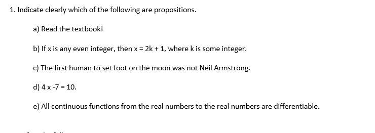 1. Indicate clearly which of the following are propositions.
a) Read the textbook!
b) If x is any even integer, then x = 2k + 1, where k is some integer.
c) The first human to set foot on the moon was not Neil Armstrong.
d) 4 x-7 = 10.
e) All continuous functions from the real numbers to the real numbers are differentiable.