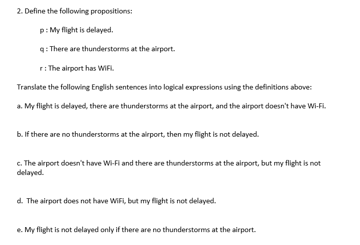 2. Define the following propositions:
p: My flight is delayed.
q: There are thunderstorms at the airport.
r: The airport has WiFi.
Translate the following English sentences into logical expressions using the definitions above:
a. My flight is delayed, there are thunderstorms at the airport, and the airport doesn't have Wi-Fi.
b. If there are no thunderstorms at the airport, then my flight is not delayed.
c. The airport doesn't have Wi-Fi and there are thunderstorms at the airport, but my flight is not
delayed.
d. The airport does not have WiFi, but my flight is not delayed.
e. My flight is not delayed only if there are no thunderstorms at the airport.