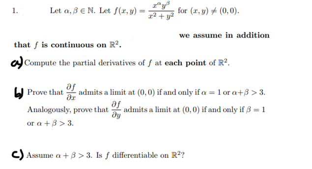 1.
Let a, ß E N. Let f(x, y) =
Prove that
af
дх
rªy³
x² + y²
that f is continuous on R².
Compute the partial derivatives of f at each point of R².
for (x, y) = (0,0).
Analogously, prove that of
ду
or a + ß> 3.
we assume in addition
admits a limit at (0, 0) if and only if a = 1 ora+ß > 3.
admits a limit at (0, 0) if and only if 3 = 1
c) Assume a +3> 3. Is f differentiable on R²?