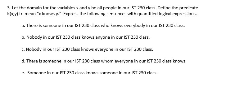 3. Let the domain for the variables x and y be all people in our IST 230 class. Define the predicate
K(x,y) to mean "x knows y." Express the following sentences with quantified logical expressions.
a. There is someone in our IST 230 class who knows everybody in our IST 230 class.
b. Nobody in our IST 230 class knows anyone in our IST 230 class.
c. Nobody in our IST 230 class knows everyone in our IST 230 class.
d. There is someone in our IST 230 class whom everyone in our IST 230 class knows.
e. Someone in our IST 230 class knows someone in our IST 230 class.