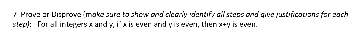 7. Prove or Disprove (make sure to show and clearly identify all steps and give justifications for each
step): For all integers x and y, if x is even and y is even, then x+y is even.