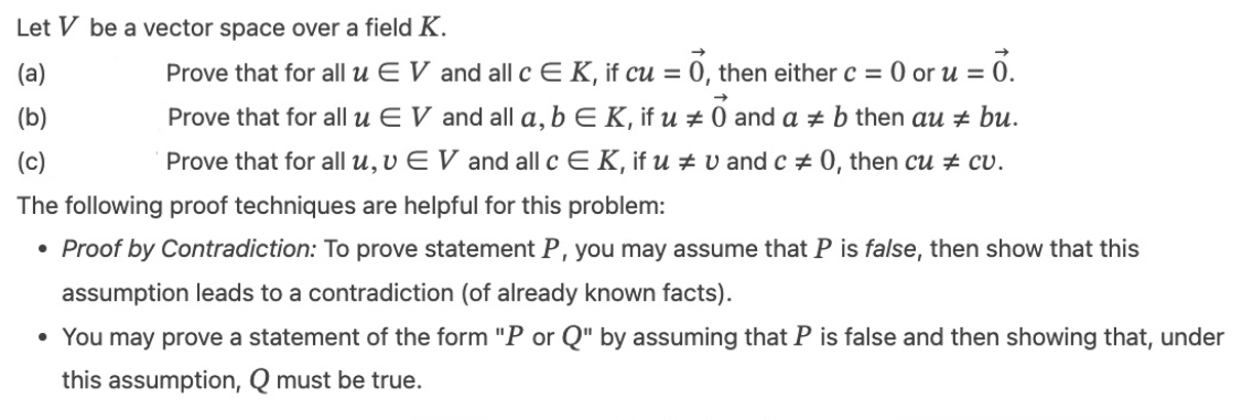 Let V be a vector space over a field K.
(a)
(b)
#
Prove that for all u EV and all c E K, if cu = 0, then either c = 0 or u = 0.
Prove that for all u EV and all a, b E K, if u 0 and a ‡ b then au + bu.
Prove that for all u, v EV and all c E K, if u # vand c = 0, then cu ‡ cv.
The following proof techniques are helpful for this problem:
(c)
• Proof by Contradiction: To prove statement P, you may assume that P is false, then show that this
assumption leads to a contradiction (of already known facts).
• You may prove a statement of the form "P or Q" by assuming that P is false and then showing that, under
this assumption, Q must be true.