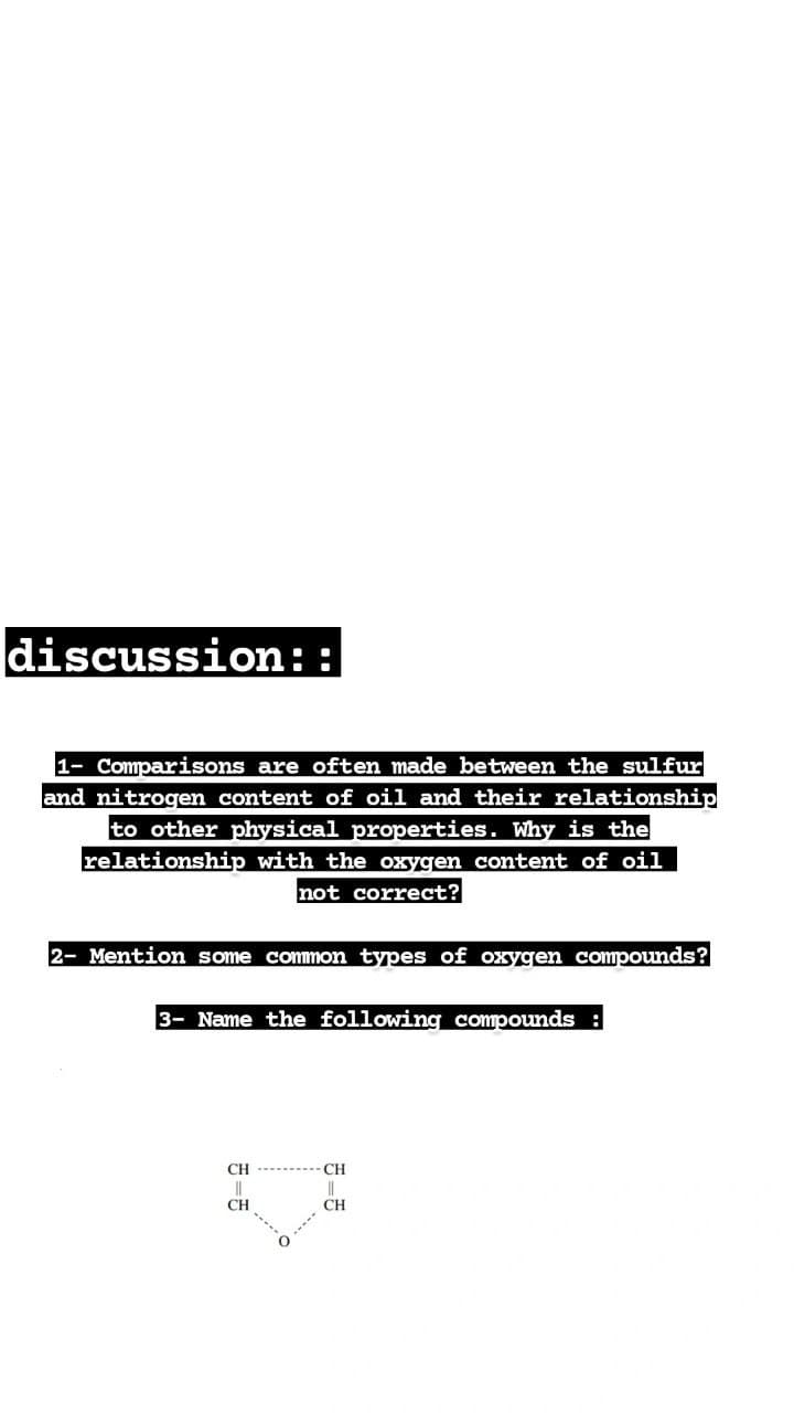 discussion::
1- Comparisons are often made between the sulfur
and nitrogen content of oil and their relationship
to other physical properties. Why is the
relationship with the oxygen content of oil
not correct?
2- Mention some common types of oxygen compounds?
3- Name the following compounds
CH
CH
CH
CH
