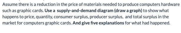 Assume there is a reduction in the price of materials needed to produce computers hardware
such as graphic cards. Use a supply-and-demand diagram (draw a graph) to show what
happens to price, quantity, consumer surplus, producer surplus, and total surplus in the
market for computers graphic cards. And give five explanations for what had happened.
