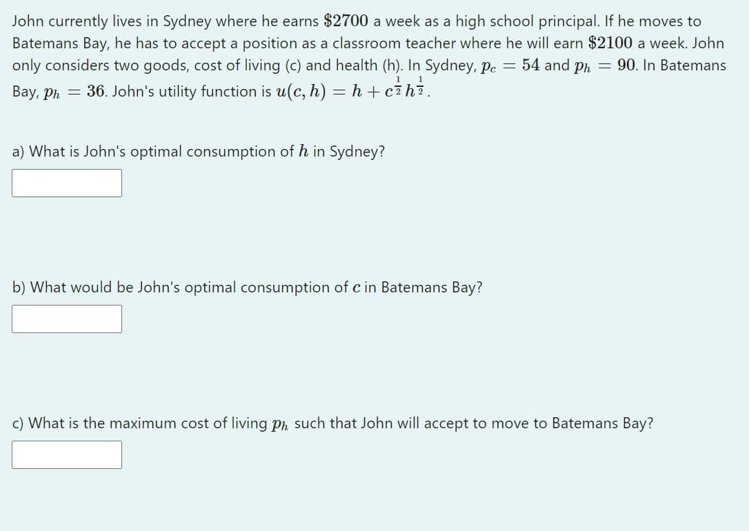 John currently lives in Sydney where he earns $2700 a week as a high school principal. If he moves to
Batemans Bay, he has to accept a position as a classroom teacher where he will earn $2100 a week. John
only considers two goods, cost of living (c) and health (h). In Sydney, pe = 54 and ph = 90. In Batemans
1
1
Bay, Ph = 36. John's utility function is u(c, h) = h + cihi.
a) What is John's optimal consumption of h in Sydney?
b) What would be John's optimal consumption of c in Batemans Bay?
c) What is the maximum cost of living ph such that John will accept to move to Batemans Bay?
