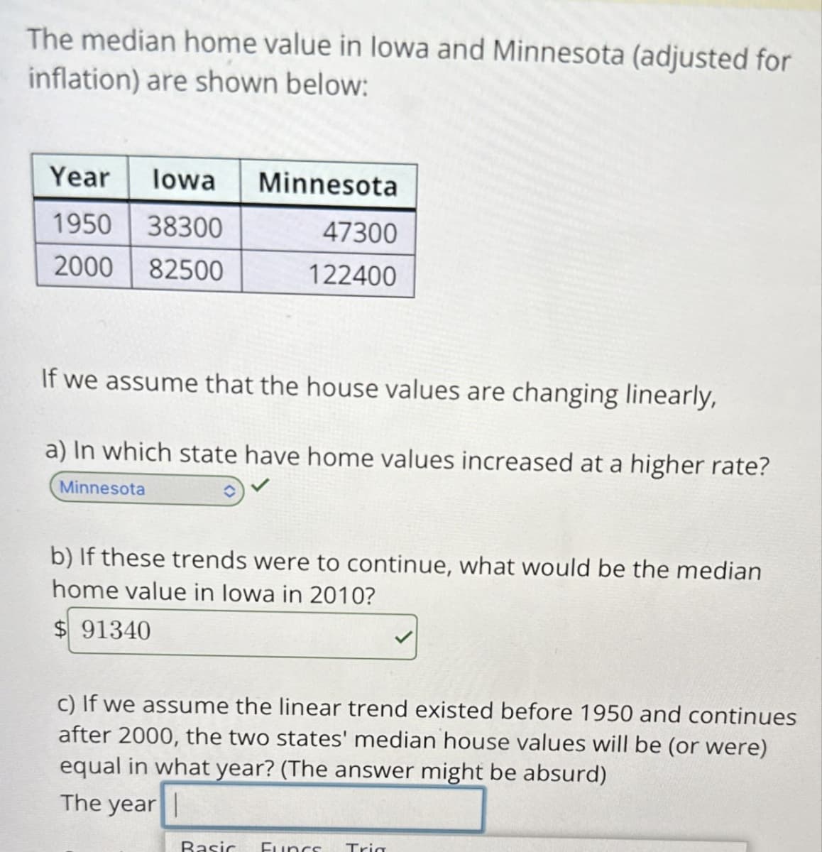 The median home value in lowa and Minnesota (adjusted for
inflation) are shown below:
Year Iowa
Minnesota
1950
38300
47300
2000
82500
122400
If we assume that the house values are changing linearly,
a) In which state have home values increased at a higher rate?
Minnesota
b) If these trends were to continue, what would be the median
home value in Iowa in 2010?
$ 91340
c) If we assume the linear trend existed before 1950 and continues
after 2000, the two states' median house values will be (or were)
equal in what year? (The answer might be absurd)
The year
Basic Funcs Trig