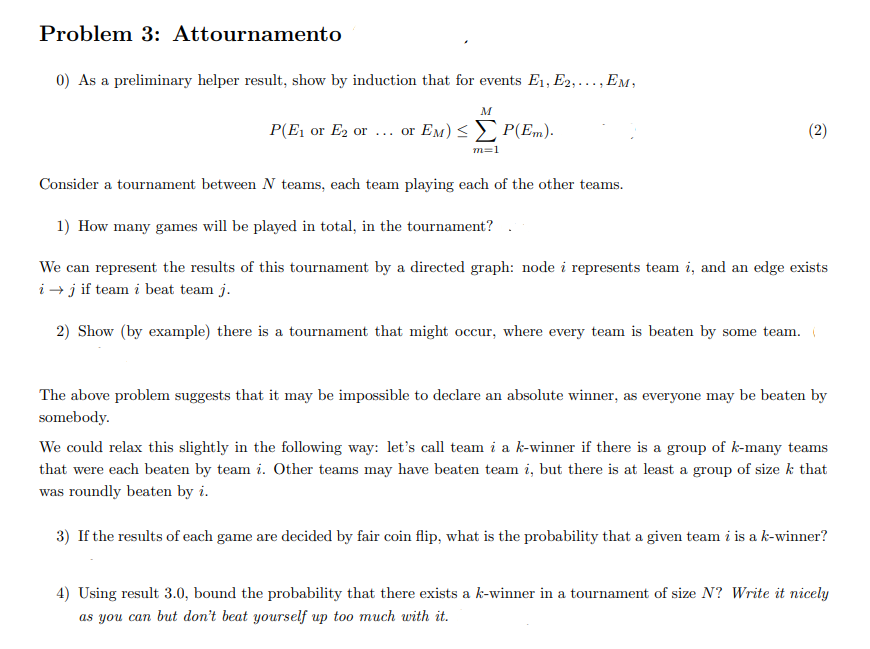 Problem 3: Attournamento
0) As a preliminary helper result, show by induction that for events E1, E2,..., Em,
P(E1 or E2 or .. or EM) < P(Em).
(2)
m=1
Consider a tournament between N teams, each team playing each of the other teams.
1) How many games will be played in total, in the tournament?
We can represent the results of this tournament by a directed graph: node i represents team i, and an edge exists
i → j if team i beat team j.
2) Show (by example) there is a tournament that might occur, where every team is beaten by some team.
The above problem suggests that it may be impossible to declare an absolute winner, as everyone may be beaten by
somebody.
We could relax this slightly in the following way: let's call team i a k-winner if there is a group of k-many teams
that were each beaten by team i. Other teams may have beaten team i, but there is at least a group of size k that
was roundly beaten by i.
3) If the results of each game are decided by fair coin flip, what is the probability that a given team i is a k-winner?
4) Using result 3.0, bound the probability that there exists a k-winner in a tournament of size N? Write it nicely
as you can but don't beat yourself up too much with it.
