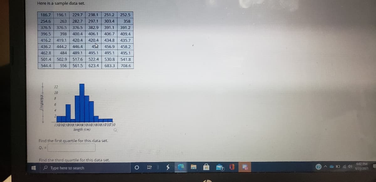 Here is a sample data set.
186.7
196.1
229.7 238.1
251.2
252,5
254.6
263
282.7 297.1
303.4
358
376.5
376.5
376.5
382.9
391.1
391.2
396.5
398
400.4
406.1
406.7
409.4
416.2
419.1
420.4 420.4
434.8
435.7
436.2
444.2
446.4
456.9
458.2
462.8
484
489.1
495.1
495.1
495.1
501.4
502.9 517.6
522.4
530.8
541.8
544.4
556
561.5
623.4
683.3
708.6
12
10
8
4.
150005B00B5040045B00 50600650 0050
length (cm)
Find the first quartile for this data set.
Q: =
Find the third quartile for this data set.
6-02 PM
P Type here to search
耳二
A D do
3/22/2021
