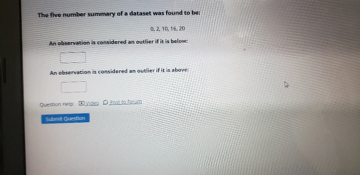 The five number summary of a dataset was found to be:
0, 2, 10, 16, 20
An observation is considered an outlier if it is below:
An observation is considered an outlier if it is above:
Question Help: DVideo D Post to forum
Submit Question
