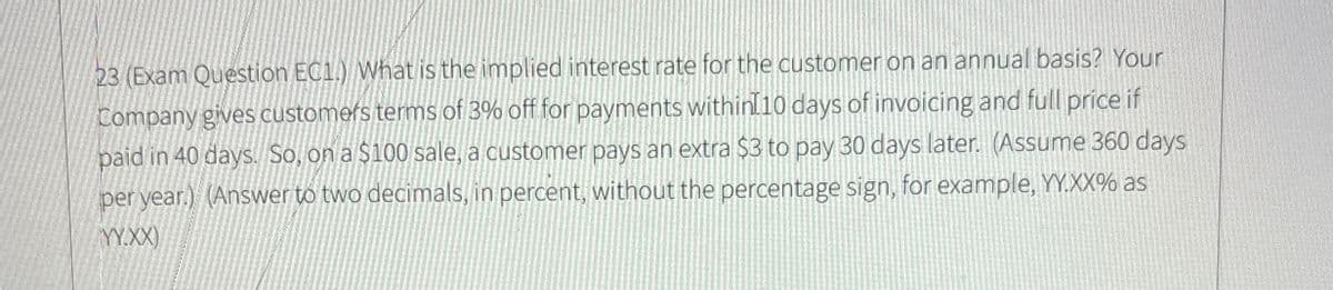 23 (Exam Question EC1.) What is the implied interest rate for the customer on an annual basis? Your
Company gives customers terms of 3% off for payments within 10 days of invoicing and full price if
paid in 40 days. So, on a $100 sale, a customer pays an extra $3 to pay 30 days later. (Assume 360 days
per year.) (Answer to two decimals, in percent, without the percentage sign, for example, YY.XX% as
YY.XX)
