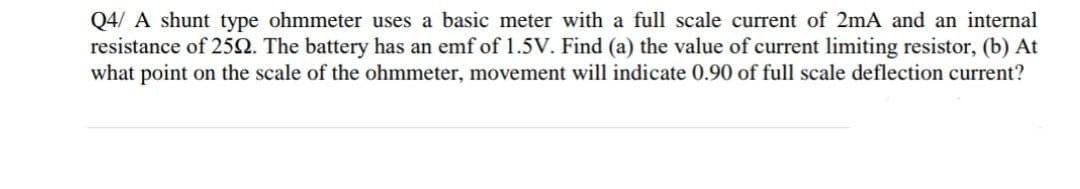 Q4/ A shunt type ohmmeter uses a basic meter with a full scale current of 2mA and an internal
resistance of 2592. The battery has an emf of 1.5V. Find (a) the value of current limiting resistor, (b) At
what point on the scale of the ohmmeter, movement will indicate 0.90 of full scale deflection current?