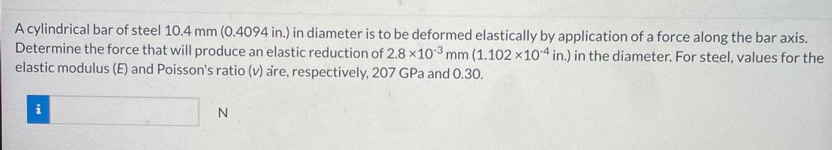 A cylindrical bar of steel 10.4 mm (0.4094 in.) in diameter is to be deformed elastically by application of a force along the bar axis.
Determine the force that will produce an elastic reduction of 2.8 x 103 mm (1.102 x 104 in.) in the diameter. For steel, values for the
elastic modulus (E) and Poisson's ratio (v) are, respectively, 207 GPa and 0.30.
i
pu
N