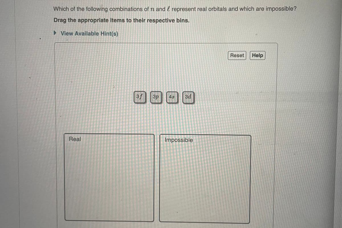 Which of the following combinations of n and represent real orbitals and which are impossible?
Drag the appropriate items to their respective bins.
► View Available Hint(s)
Real
3f
3p 4s 3d
Impossible
Reset Help