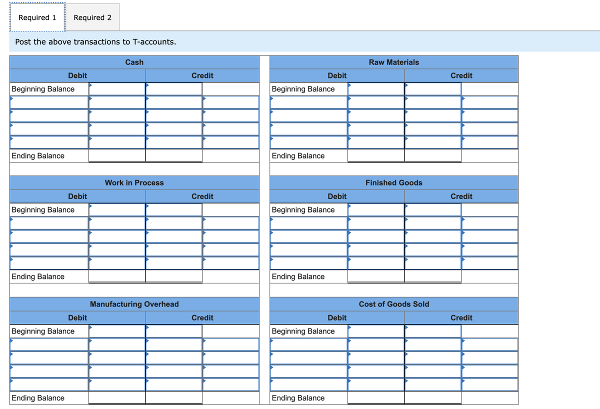 Required 1
Required 2
Post the above transactions to T-accounts.
Debit
Beginning Balance
Ending Balance
Cash
Raw Materials
Credit
Debit
Credit
Beginning Balance
Ending Balance
Work in Process
Finished Goods
Debit
Credit
Debit
Credit
Beginning Balance
Beginning Balance
Ending Balance
Debit
Beginning Balance
Ending Balance
Manufacturing Overhead
Ending Balance
Cost of Goods Sold
Credit
Debit
Credit
Beginning Balance
Ending Balance