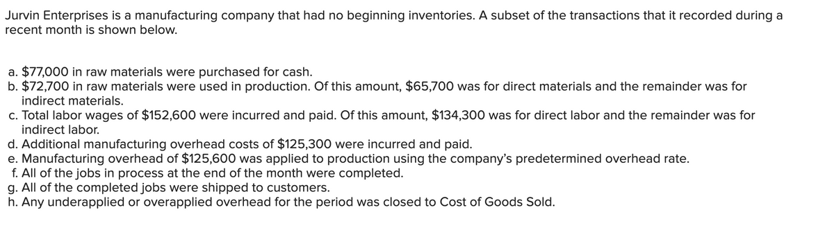 Jurvin Enterprises is a manufacturing company that had no beginning inventories. A subset of the transactions that it recorded during a
recent month is shown below.
a. $77,000 in raw materials were purchased for cash.
b. $72,700 in raw materials were used in production. Of this amount, $65,700 was for direct materials and the remainder was for
indirect materials.
c. Total labor wages of $152,600 were incurred and paid. Of this amount, $134,300 was for direct labor and the remainder was for
indirect labor.
d. Additional manufacturing overhead costs of $125,300 were incurred and paid.
e. Manufacturing overhead of $125,600 was applied to production using the company's predetermined overhead rate.
f. All of the jobs in process at the end of the month were completed.
g. All of the completed jobs were shipped to customers.
h. Any underapplied or overapplied overhead for the period was closed to Cost of Goods Sold.