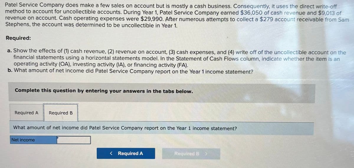 Patel Service Company does make a few sales on account but is mostly a cash business. Consequently, it uses the direct write-off
method to account for uncollectible accounts. During Year 1, Patel Service Company earned $36,050 of cash revenue and $9,013 of
revenue on account. Cash operating expenses were $29,990. After numerous attempts to collect a $279 account receivable from Sam
Stephens, the account was determined to be uncollectible in Year 1.
Required:
a. Show the effects of (1) cash revenue, (2) revenue on account, (3) cash expenses, and (4) write off of the uncollectible account on the
financial statements using a horizontal statements model. In the Statement of Cash Flows column, indicate whether the item is an
operating activity (OA), investing activity (IA), or financing activity (FA).
b. What amount of net income did Patel Service Company report on the Year 1 income statement?
Complete this question by entering your answers in the tabs below.
Required A
Required B
What amount of net income did Patel Service Company report on the Year 1 income statement?
Net income
< Required A
Required 3>