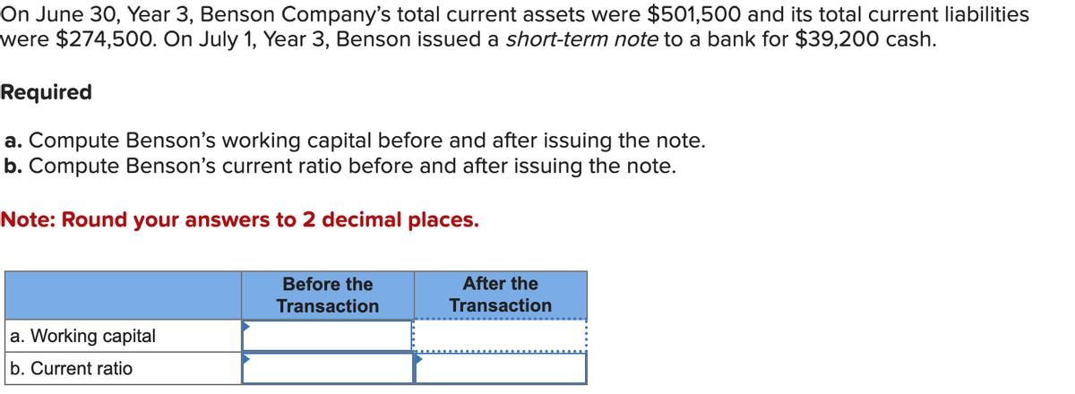 On June 30, Year 3, Benson Company's total current assets were $501,500 and its total current liabilities
were $274,500. On July 1, Year 3, Benson issued a short-term note to a bank for $39,200 cash.
Required
a. Compute Benson's working capital before and after issuing the note.
b. Compute Benson's current ratio before and after issuing the note.
Note: Round your answers to 2 decimal places.
a. Working capital
b. Current ratio
Before the
Transaction
After the
Transaction