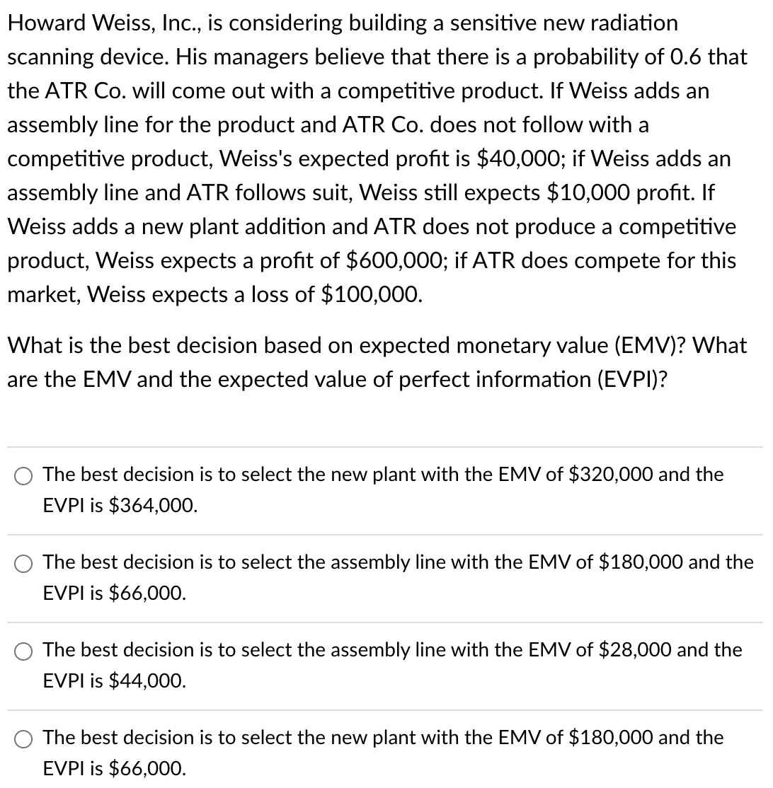 Howard Weiss, Inc., is considering building a sensitive new radiation
scanning device. His managers believe that there is a probability of 0.6 that
the ATR Co. will come out with a competitive product. If Weiss adds an
assembly line for the product and ATR Co. does not follow with a
competitive product, Weiss's expected profit is $40,000; if Weiss adds an
assembly line and ATR follows suit, Weiss still expects $10,000 profit. If
Weiss adds a new plant addition and ATR does not produce a competitive
product, Weiss expects a profit of $600,000; if ATR does compete for this
market, Weiss expects a loss of $100,000.
What is the best decision based on expected monetary value (EMV)? What
are the EMV and the expected value of perfect information (EVPI)?
The best decision is to select the new plant with the EMV of $320,000 and the
EVPI is $364,000.
The best decision is to select the assembly line with the EMV of $180,000 and the
EVPI is $66,000.
The best decision is to select the assembly line with the EMV of $28,000 and the
EVPI is $44,000.
The best decision is to select the new plant with the EMV of $180,000 and the
EVPI is $66,000.