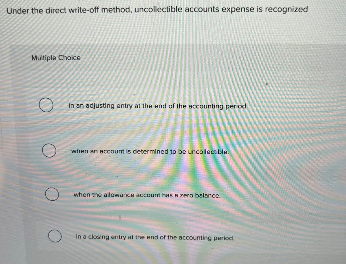 Under the direct write-off method, uncollectible accounts expense is recognized
Multiple Choice
O
①
in an adjusting entry at the end of the accounting period.
when an account is determined to be uncollectible.
when the allowance account has a zero balance.
in a closing entry at the end of the accounting period.