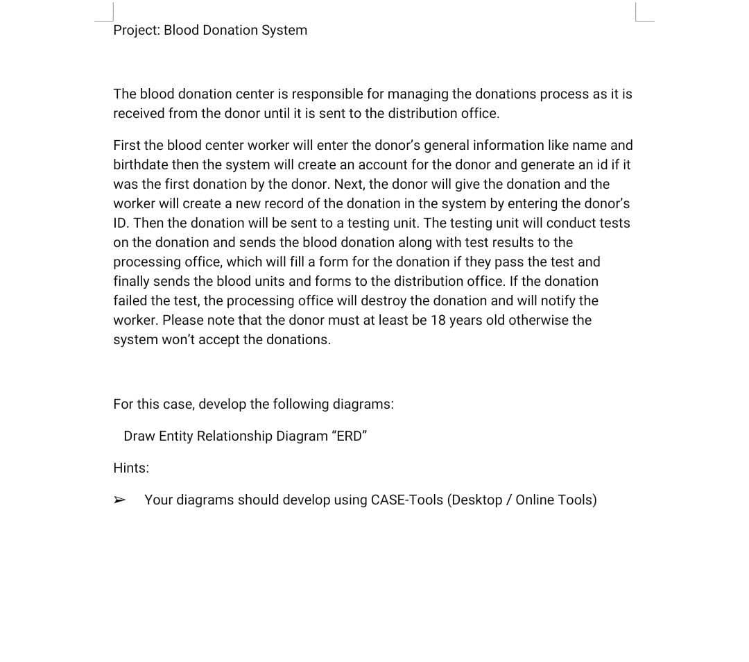 Project: Blood Donation System
The blood donation center is responsible for managing the donations process as it is
received from the donor until it is sent to the distribution office.
First the blood center worker will enter the donor's general information like name and
birthdate then the system will create an account for the donor and generate an id if it
was the first donation by the donor. Next, the donor will give the donation and the
worker will create a new record of the donation in the system by entering the donor's
ID. Then the donation will be sent to a testing unit. The testing unit will conduct tests
on the donation and sends the blood donation along with test results to the
processing office, which will fill a form for the donation if they pass the test and
finally sends the blood units and forms to the distribution office. If the donation
failed the test, the processing office will destroy the donation and will notify the
worker. Please note that the donor must at least be 18 years old otherwise the
system won't accept the donations.
For this case, develop the following diagrams:
Draw Entity Relationship Diagram "ERD"
Hints:
Your diagrams should develop using CASE-Tools (Desktop / Online Tools)