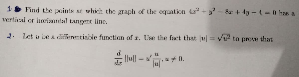 1 O Find the points at which the graph of the equation 4x + y² - 8x + 4y +4 = 0 has a
vertical or horizontal tangent line.
2. Let u be a differentiable function of r. Use the fact that u Vu2 to prove that
%3D
d.
[lu|] = u', u # 0.
dx
%3D
|u|
