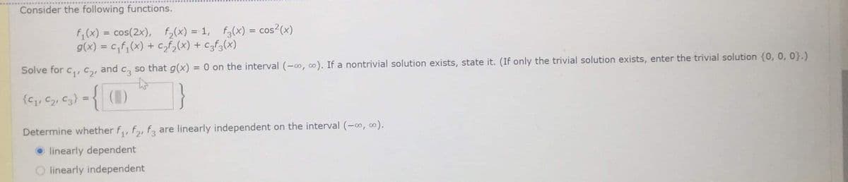 Consider the following functions.
f;(x) = cos(2x), fy(X) = 1, f(x) = cos?(x)
g(x) = cf;(x) + Czf2(x) + Czf3(x)
%3D
Solve for c,, C2, and c, so that g(x) = 0 on the interval (-0, co). If a nontrivial solution exists, state it. (If only the trivial solution exists, enter the trivial solution {0, 0, 0}.)
{Gq, Cz, C3} ={ ()
Determine whether f,, f,, f, are linearly independent on the interval (-o, 0).
O linearly dependent
O linearly independent
