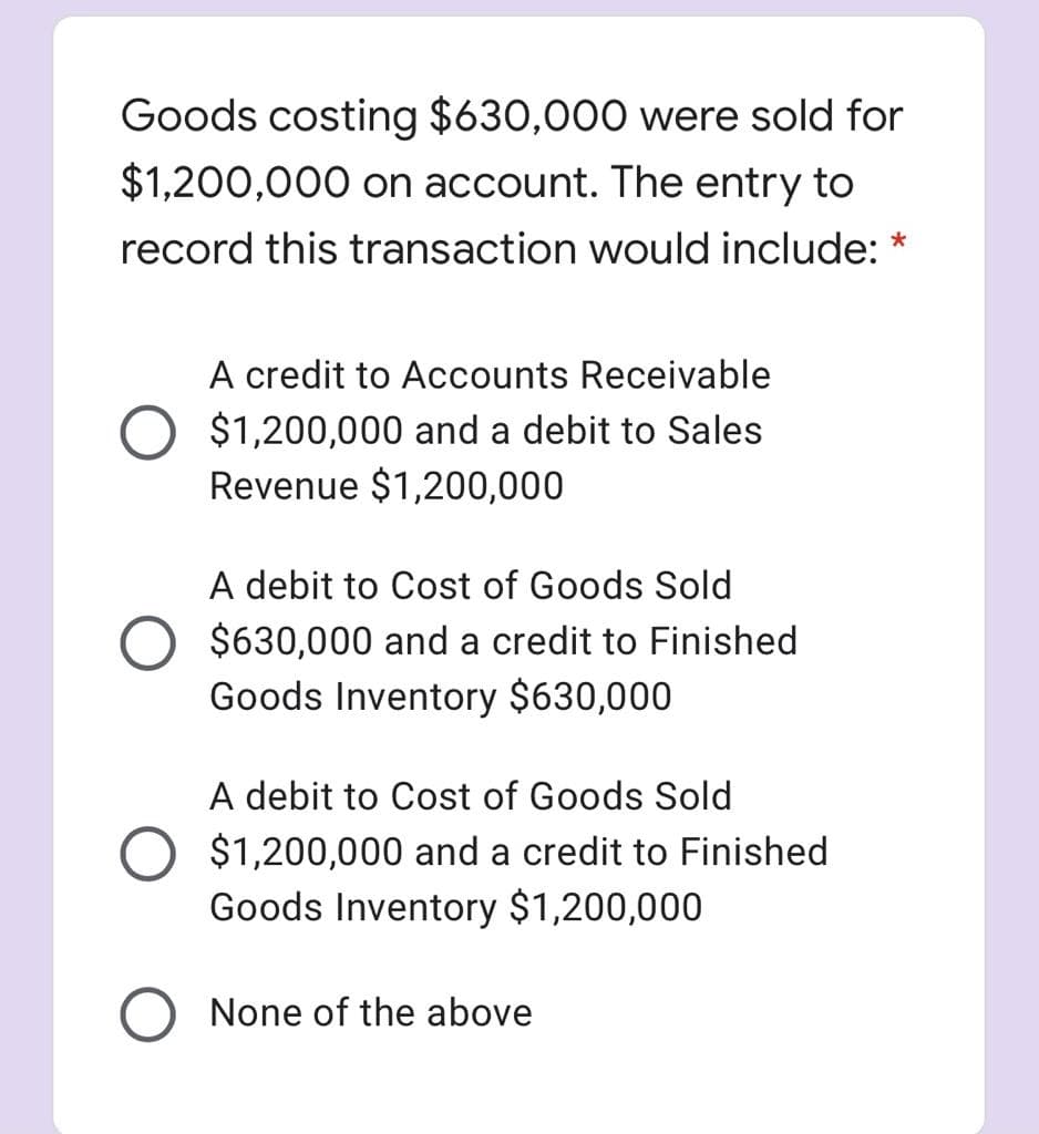 Goods costing $630,000 were sold for
$1,200,000 on account. The entry to
record this transaction would include:
A credit to Accounts Receivable
$1,200,000 and a debit to Sales
Revenue $1,200,000
A debit to Cost of Goods Sold
$630,000 and a credit to Finished
Goods Inventory $630,000
A debit to Cost of Goods Sold
$1,200,000 and a credit to Finished
Goods Inventory $1,200,000
None of the above
