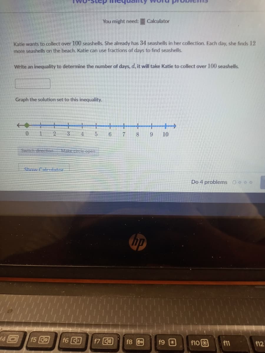 You might need:
Calculator
Katie wants to collect over 100 seashells. She already has 34 seashells in her collection. Each day, she finds 12
more seashells on the beach. Katie can use fractions of days to find seashells.
Write an inequality to determine the number of days, d, it will take Katie to collect over 100 seashells.
Graph the solution set to this inequality.
+-
0.
2
8.
6.
10
Switch direction Make circle open
Show Calculator
Do 4 problems Oo oo
f4 D
f5
f6
f7
f9 3
f10
f8
f11
f12
